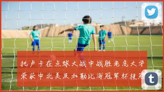 托卢卡在点球大战中战胜老虎大学荣获中北美及加勒比海冠军杯桂冠