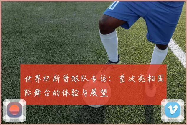 世界杯新晋球队专访：首次亮相国际舞台的体验与展望