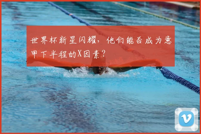世界杯新星闪耀，他们能否成为意甲下半程的X因素？