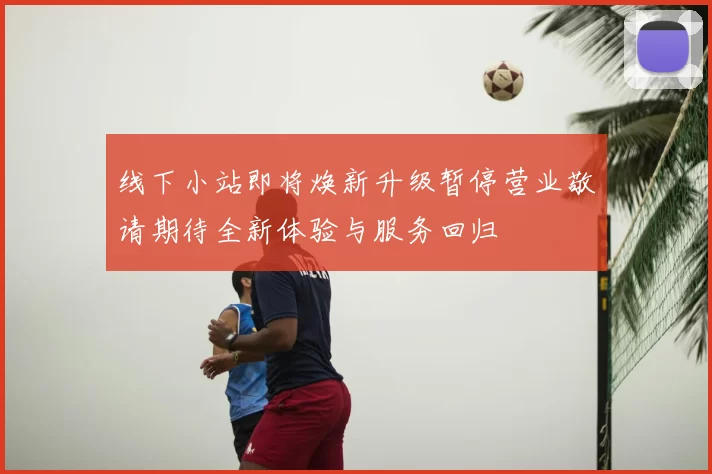 线下小站即将焕新升级暂停营业敬请期待全新体验与服务回归