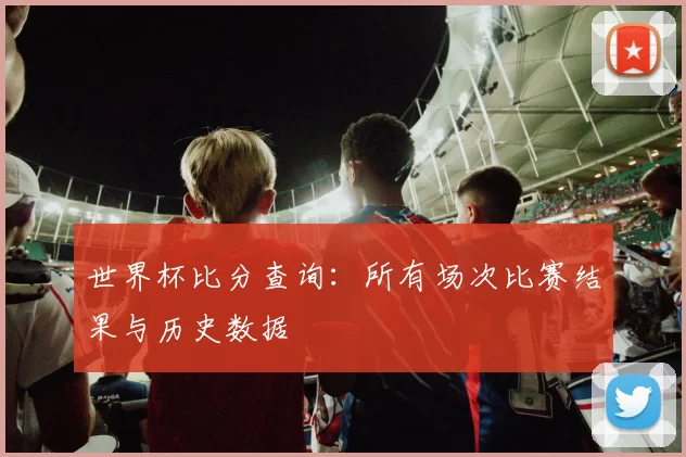 世界杯比分查询：所有场次比赛结果与历史数据
