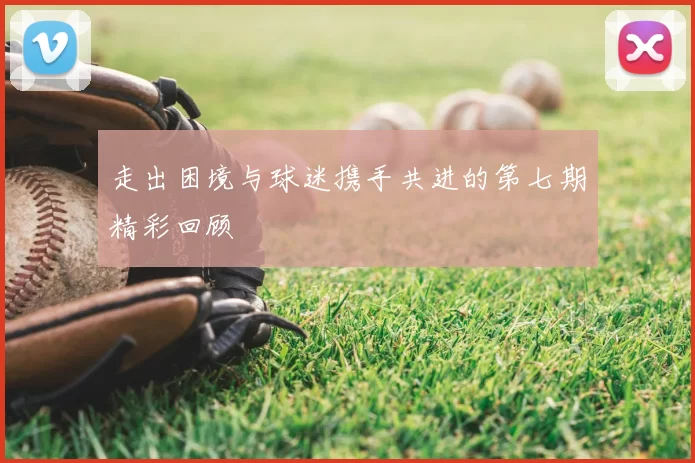 走出困境与球迷携手共进的第七期精彩回顾