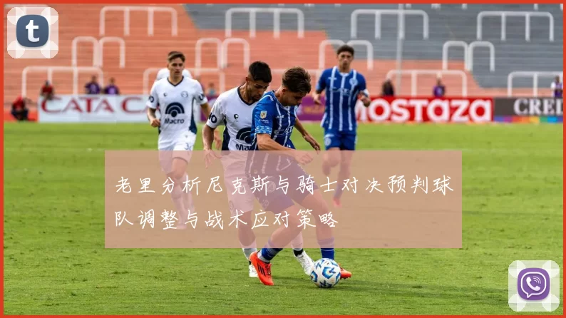 老里分析尼克斯与骑士对决预判球队调整与战术应对策略