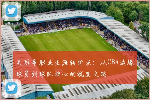 吴冠希职业生涯转折点：从CBA边缘球员到球队核心的蜕变之路