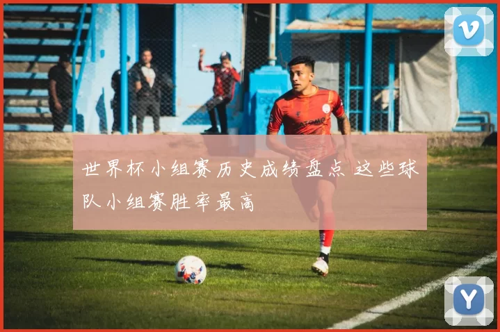 世界杯小组赛历史成绩盘点 这些球队小组赛胜率最高