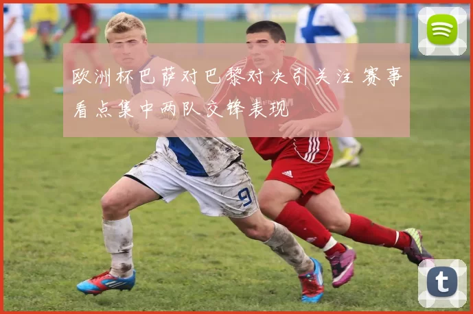 欧洲杯巴萨对巴黎对决引关注 赛事看点集中两队交锋表现