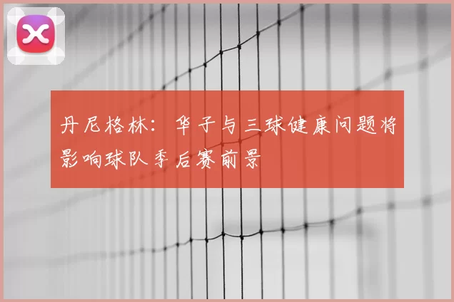 丹尼格林：华子与三球健康问题将影响球队季后赛前景