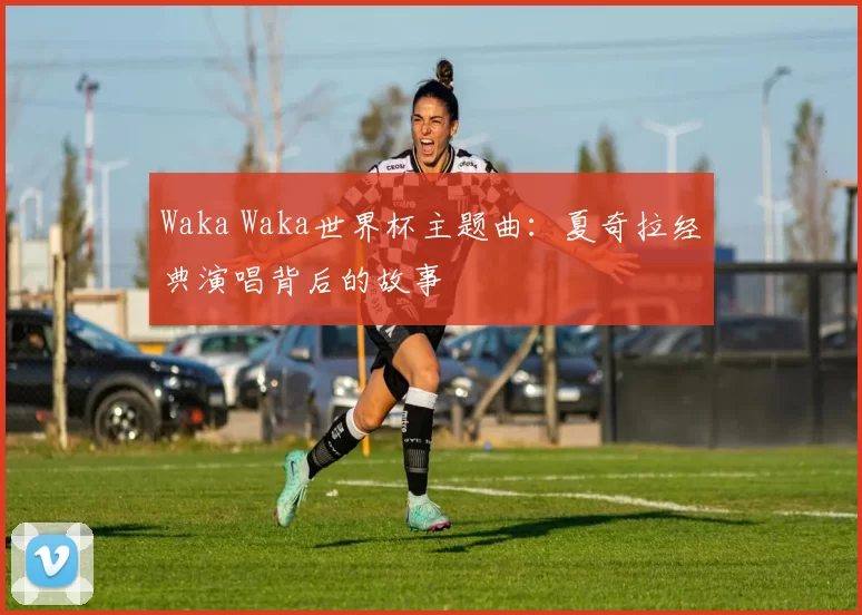 Waka Waka世界杯主题曲:夏奇拉经典演唱背后的故事