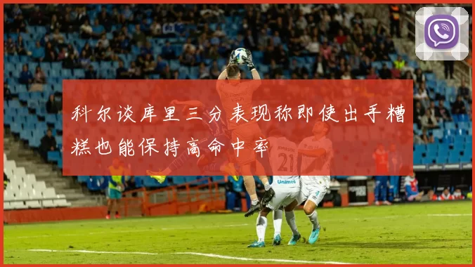 科尔谈库里三分表现称即使出手糟糕也能保持高命中率