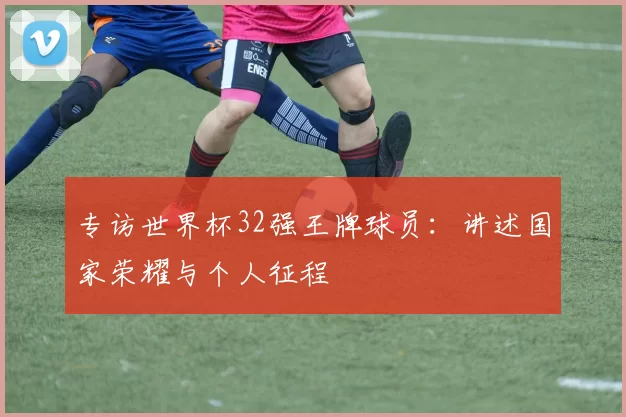 专访世界杯32强王牌球员:讲述国家荣耀与个人征程