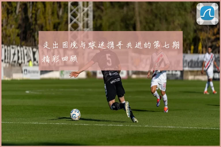 走出困境与球迷携手共进的第七期精彩回顾