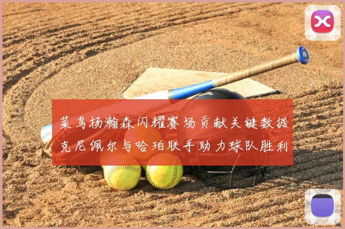 菜鸟杨瀚森闪耀赛场贡献关键数据克尼佩尔与哈珀联手助力球队胜利