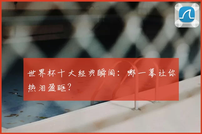 世界杯十大经典瞬间：哪一幕让你热泪盈眶？