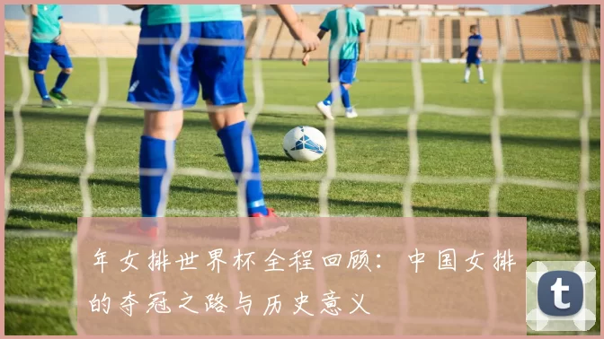 年女排世界杯全程回顾：中国女排的夺冠之路与历史意义