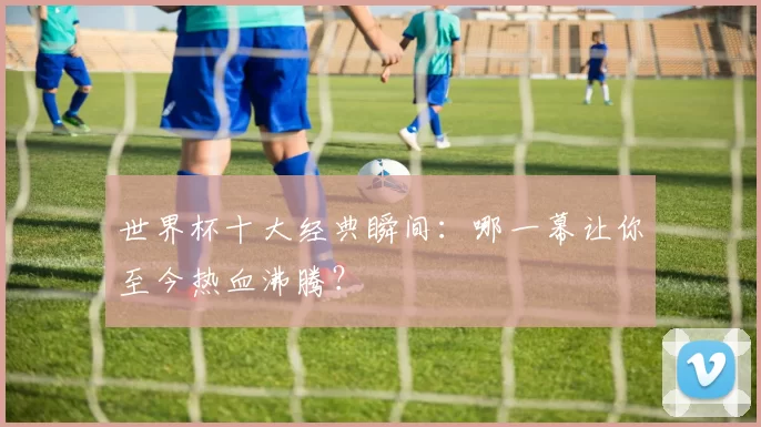 世界杯十大经典瞬间：哪一幕让你至今热血沸腾？