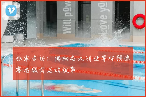 独家专访：揭秘各大洲世界杯预选赛名额背后的故事