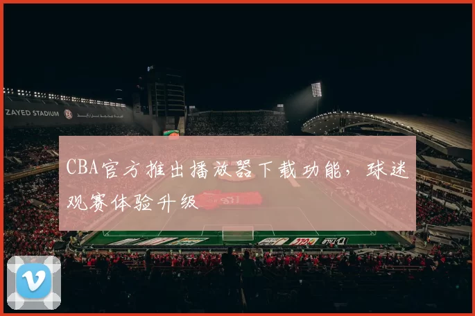 CBA官方推出播放器下载功能，球迷观赛体验升级