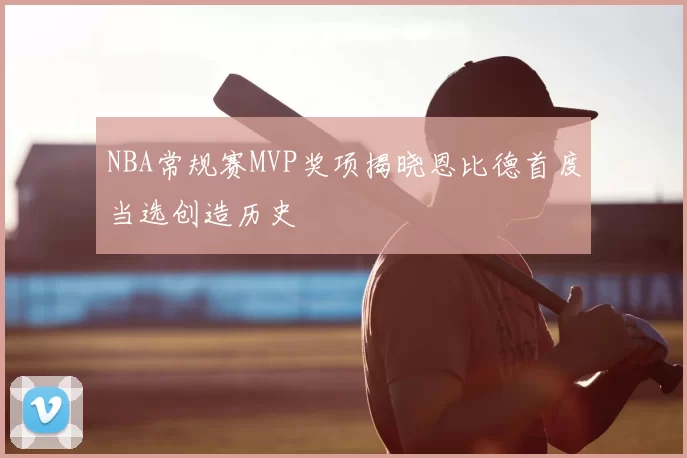 NBA常规赛MVP奖项揭晓恩比德首度当选创造历史