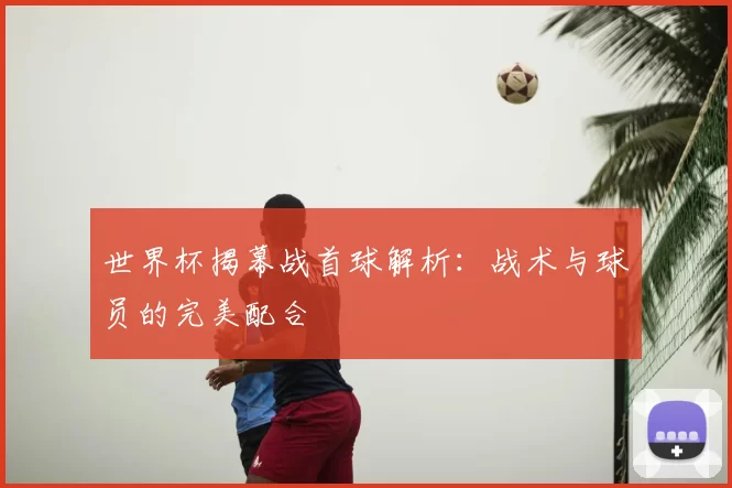 世界杯揭幕战首球解析:战术与球员的完美配合