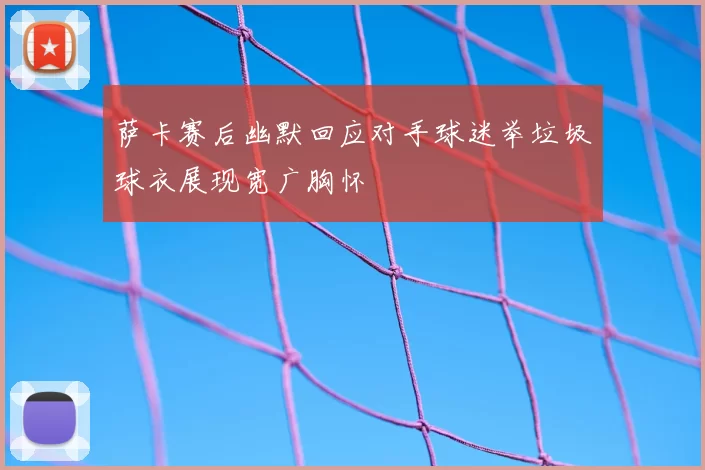 萨卡赛后幽默回应对手球迷举垃圾球衣展现宽广胸怀