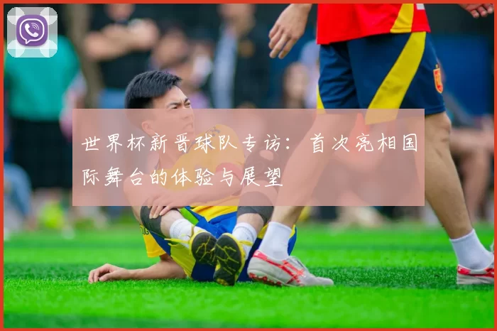 世界杯新晋球队专访:首次亮相国际舞台的体验与展望