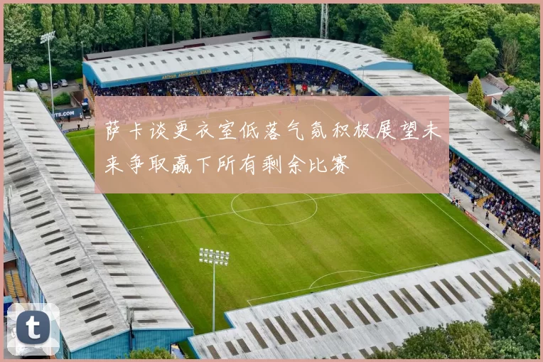 萨卡谈更衣室低落气氛积极展望未来争取赢下所有剩余比赛