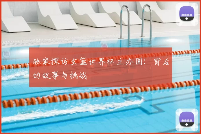 独家探访女篮世界杯主办国：背后的故事与挑战