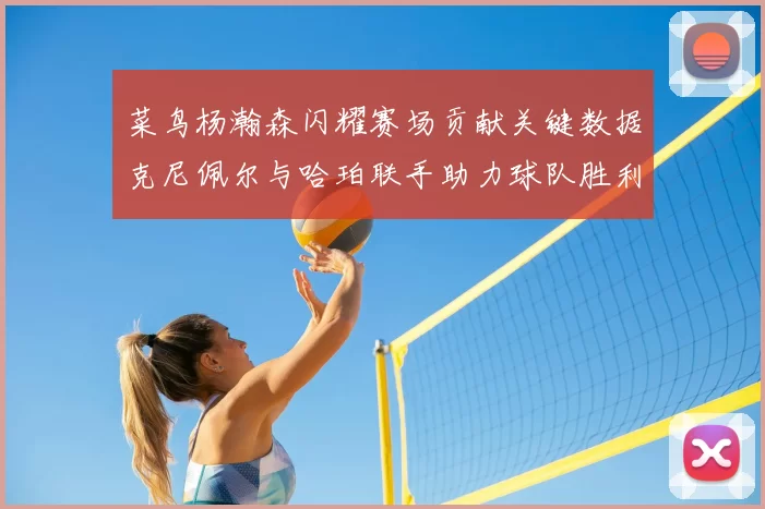 菜鸟杨瀚森闪耀赛场贡献关键数据克尼佩尔与哈珀联手助力球队胜利