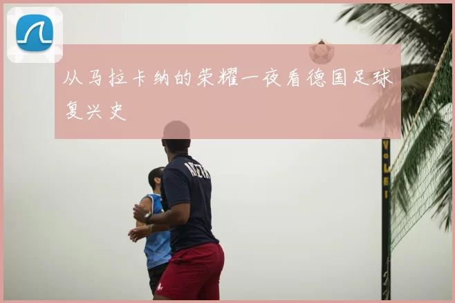 从马拉卡纳的荣耀一夜看德国足球复兴史