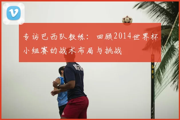 专访巴西队教练：回顾2014世界杯小组赛的战术布局与挑战