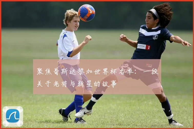 聚焦哥斯达黎加世界杯名单：一段关于老将与新星的故事
