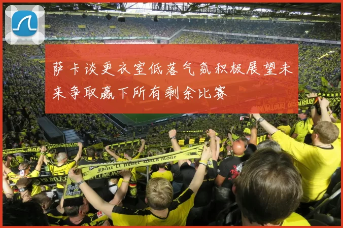 萨卡谈更衣室低落气氛积极展望未来争取赢下所有剩余比赛