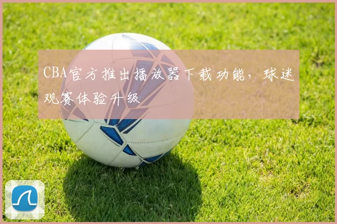 CBA官方推出播放器下载功能，球迷观赛体验升级
