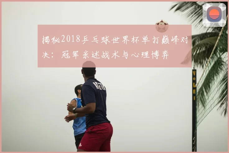 揭秘2018乒乓球世界杯单打巅峰对决：冠军亲述战术与心理博弈