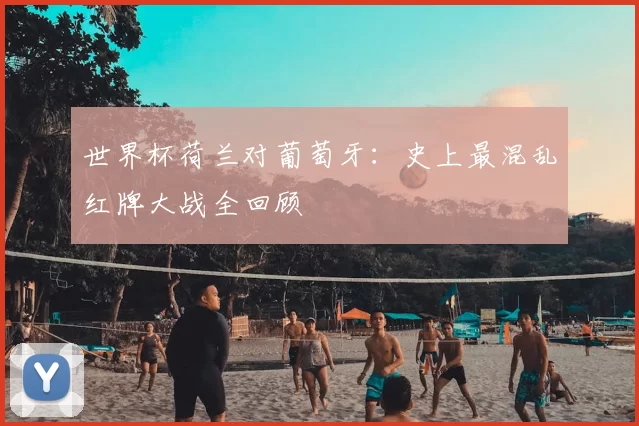 世界杯荷兰对葡萄牙:史上最混乱红牌大战全回顾