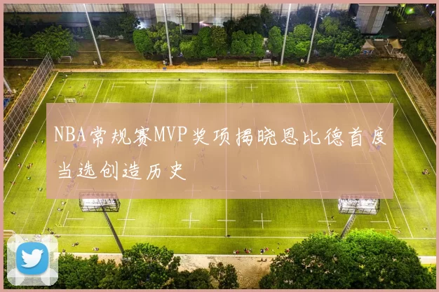 NBA常规赛MVP奖项揭晓恩比德首度当选创造历史