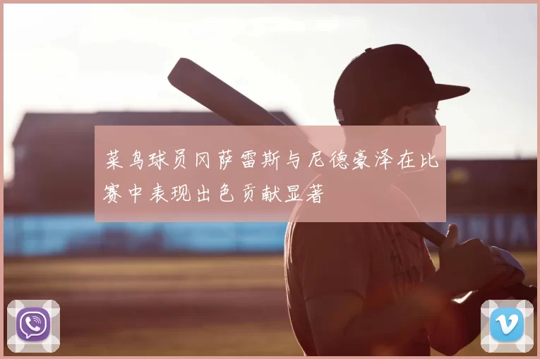 菜鸟球员冈萨雷斯与尼德豪泽在比赛中表现出色贡献显著