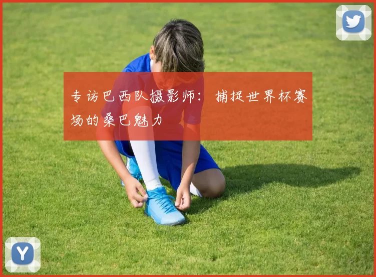 专访巴西队摄影师:捕捉世界杯赛场的桑巴魅力