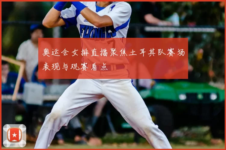 奥运会女排直播聚焦土耳其队赛场表现与观赛看点