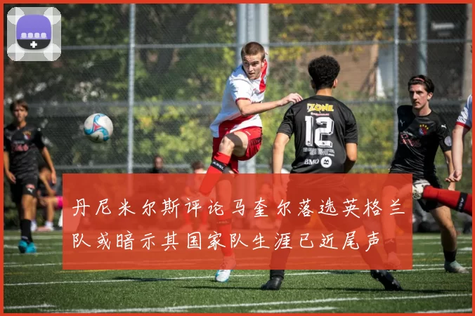 丹尼米尔斯评论马奎尔落选英格兰队或暗示其国家队生涯已近尾声