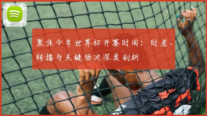 聚焦今年世界杯开赛时间：时差、转播与关键场次深度剖析