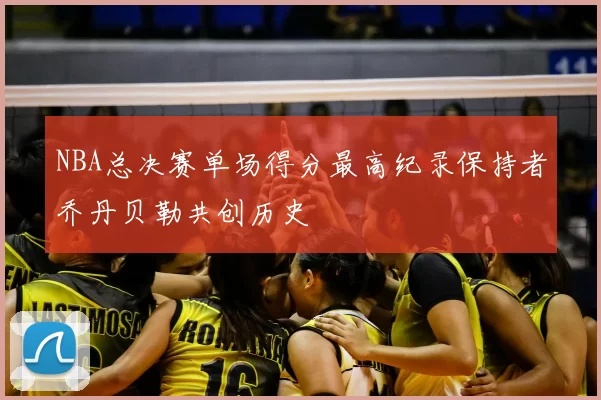 NBA总决赛单场得分最高纪录保持者乔丹贝勒共创历史