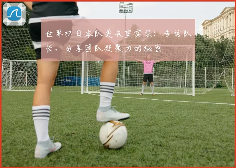 世界杯日本队更衣室实录:专访队长,分享团队凝聚力的秘密