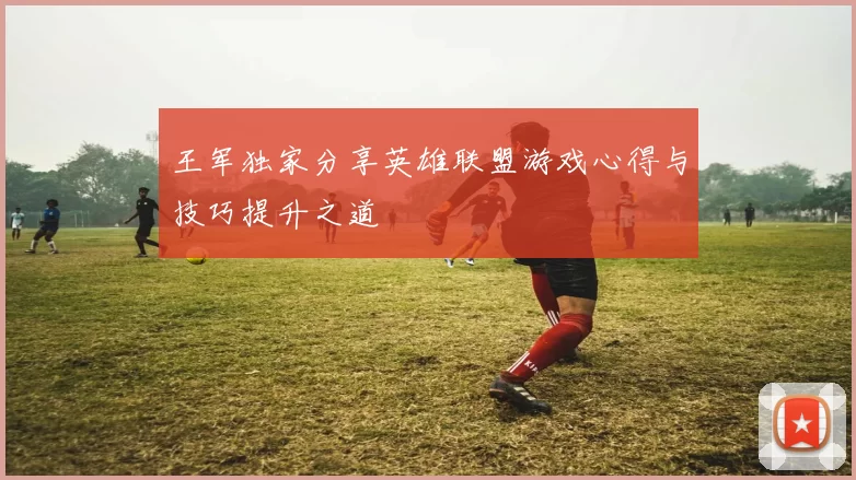 王军独家分享英雄联盟游戏心得与技巧提升之道